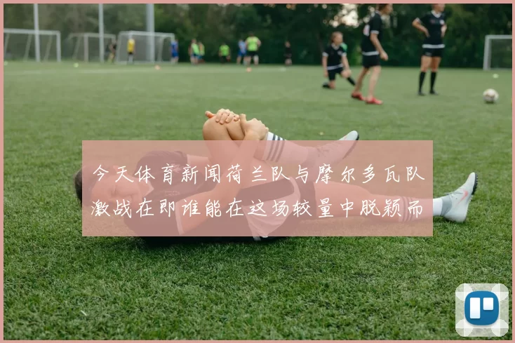 今天体育新闻荷兰队与摩尔多瓦队激战在即谁能在这场较量中脱颖而出
