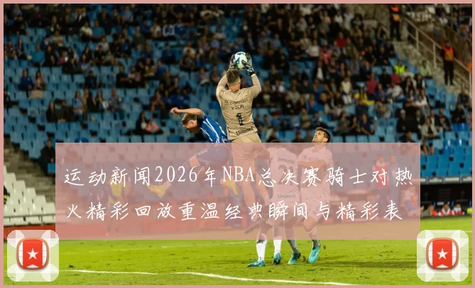 运动新闻2026年NBA总决赛骑士对热火精彩回放重温经典瞬间与精彩表现