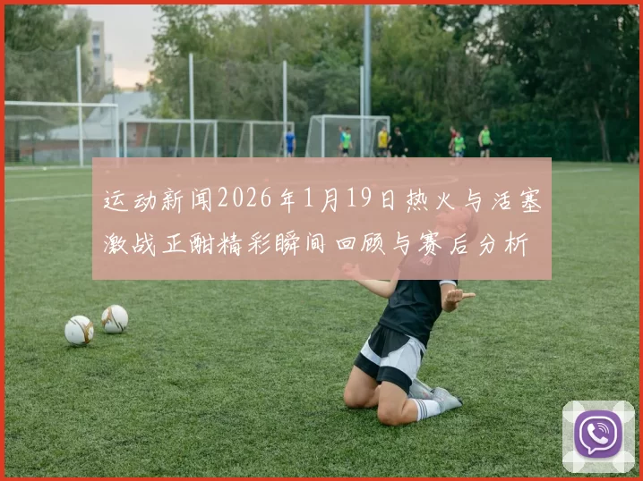 运动新闻2026年1月19日热火与活塞激战正酣精彩瞬间回顾与赛后分析