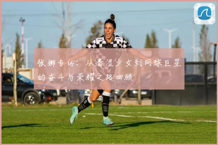 张娜专访：从青涩少女到网球巨星的奋斗与荣耀之路回顾