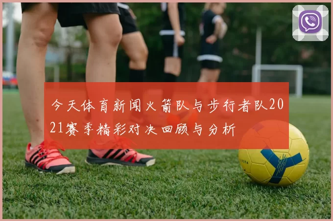 今天体育新闻火箭队与步行者队2021赛季精彩对决回顾与分析